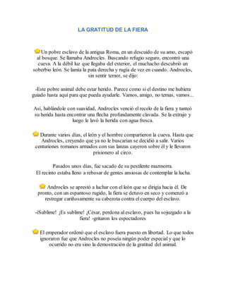 LA GRATITUD DE LA FIERA
Un pobre esclavo de la antigua Roma, en un descuido de su amo, escapó
al bosque. Se llamaba Androcles. Buscando refugio seguro, encontró una
cueva. A la débil luz que llegaba del exterior, el muchacho descubrió un
soberbio león. Se lamía la pata derecha y rugía de vez en cuando. Androcles,
sin sentir temor, se dijo:
-Este pobre animal debe estar herido. Parece como si el destino me hubiera
guiado hasta aquí para que pueda ayudarle. Vamos, amigo, no temas, vamos...
Así, hablándole con suavidad, Androcles venció el recelo de la fiera y tanteó
su herida hasta encontrar una flecha profundamente clavada. Se la extrajo y
luego le lavó la herida con agua fresca.
Durante varios días, el león y el hombre compartieron la cueva. Hasta que
Androcles, creyendo que ya no le buscarían se decidió a salir. Varios
centuriones romanos armados con sus lanzas cayeron sobre él y le llevaron
prisionero al circo.
Pasados unos días, fue sacado de su pestilente mazmorra.
El recinto estaba lleno a rebosar de gentes ansiosas de contemplar la lucha.
Androcles se aprestó a luchar con el león que se dirigía hacia él. De
pronto, con un espantoso rugido, la fiera se detuvo en seco y comenzó a
restregar cariñosamente su cabezota contra el cuerpo del esclavo.
-íSublime! ¡Es sublime! ¡César, perdona al esclavo, pues ha sojuzgado a la
fiera! -gritaron los espectadores
El emperador ordenó que el esclavo fuera puesto en libertad. Lo que todos
ignoraron fue que Androcles no poseía ningún poder especial y que lo
ocurrido no era sino la demostración de la gratitud del animal.
 