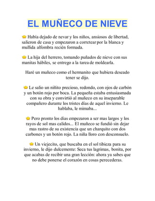 EL MUÑECO DE NIEVE
Había dejado de nevar y los niños, ansiosos de libertad,
salieron de casa y empezaron a corretear por la blanca y
mullida alfombra recién formada.
La hija del herrero, tomando puñados de nieve con sus
manitas hábiles, se entrego a la tarea de moldearla.
Haré un muñeco como el hermanito que hubiera deseado
tener se dijo.
Le salio un niñito precioso, redondo, con ojos de carbón
y un botón rojo por boca. La pequeña estaba entusiasmada
con su obra y convirtió al muñeco en su inseparable
compañero durante los tristes días de aquel invierno. Le
hablaba, le mimaba...
Pero pronto los días empezaron a ser mas largos y los
rayos de sol mas calidos... El muñeco se fundió sin dejar
mas rastro de su existencia que un charquito con dos
carbones y un botón rojo. La niña lloro con desconsuelo.
Un viejecito, que buscaba en el sol tibieza para su
invierno, le dijo dulcemente: Seca tus lagrimas, bonita, por
que acabas de recibir una gran lección: ahora ya sabes que
no debe ponerse el corazón en cosas perecederas.
 