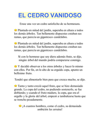 EL CEDRO VANIDOSO
Erase una vez un cedro satisfecho de su hermosura.
Plantado en mitad del jardín, superaba en altura a todos
los demás árboles. Tan bellamente dispuestas estaban sus
ramas, que parecía un gigantesco candelabro.
Plantado en mitad del jardín, superaba en altura a todos
los demás árboles. Tan bellamente dispuestas estaban sus
ramas, que parecía un gigantesco candelabro.
Si con lo hermoso que soy diera además fruto, se dijo,
ningún árbol del mundo podría compararse conmigo.
Y decidió observar a los otros árboles y hacer lo mismo
con ellos. Por fin, en lo alto de su erguida copa, apunto un
bellísimo fruto.
Tendré que alimentarlo bien para que crezca mucho, se dijo.
Tanto y tanto creció aquel fruto, que se hizo demasiado
grande. La copa del cedro, no pudiendo sostenerlo, se fue
doblando; y cuando el fruto maduro, la copa, que era el
orgullo y la gloria del árbol, empezó a tambalearse hasta que
se troncho pesadamente.
¡A cuantos hombres, como el cedro, su demasiada
ambición les arruina!
 