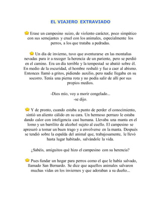 EL VIAJERO EXTRAVIADO
Erase un campesino suizo, de violento carácter, poco simpático
con sus semejantes y cruel con los animales, especialmente los
perros, a los que trataba a pedradas.
Un día de invierno, tuvo que aventurarse en las montañas
nevadas para ir a recoger la herencia de un pariente, pero se perdió
en el camino. Era un día terrible y la tempestad se abatió sobre él.
En medio de la oscuridad, el hombre resbaló y fue a caer al abismo.
Entonces llamó a gritos, pidiendo auxilio, pero nadie llegaba en su
socorro. Tenía una pierna rota y no podía salir de allí por sus
propios medios.
-Dios mío, voy a morir congelado...
-se dijo.
Y de pronto, cuando estaba a punto de perder el conocimiento,
sintió un aliento cálido en su cara. Un hermoso perrazo le estaba
dando calor con inteligencia casi humana. Llevaba una manta en el
lomo y un barrilito de alcohol sujeto al cuello. El campesino se
apresuró a tomar un buen trago y a envolverse en la manta. Después
se tendió sobre la espalda del animal que, trabajosamente, le llevó
hasta lugar habitado, salvándole la vida.
¿Sabéis, amiguitos qué hizo el campesino con su herencia?
Pues fundar un hogar para perros como el que le había salvado,
llamado San Bernardo. Se dice que aquellos animales salvaron
muchas vidas en los inviernos y que adoraban a su dueño...
 