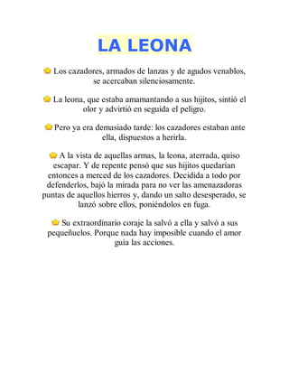 LA LEONA
Los cazadores, armados de lanzas y de agudos venablos,
se acercaban silenciosamente.
La leona, que estaba amamantando a sus hijitos, sintió el
olor y advirtió en seguida el peligro.
Pero ya era demasiado tarde: los cazadores estaban ante
ella, dispuestos a herirla.
A la vista de aquellas armas, la leona, aterrada, quiso
escapar. Y de repente pensó que sus hijitos quedarían
entonces a merced de los cazadores. Decidida a todo por
defenderlos, bajó la mirada para no ver las amenazadoras
puntas de aquellos hierros y, dando un salto desesperado, se
lanzó sobre ellos, poniéndolos en fuga.
Su extraordinario coraje la salvó a ella y salvó a sus
pequeñuelos. Porque nada hay imposible cuando el amor
guía las acciones.
 