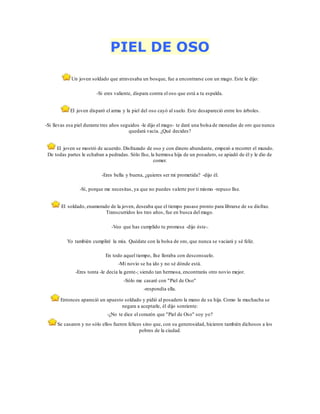 PIEL DE OSO
Un joven soldado que atravesaba un bosque, fue a encontrarse con un mago. Este le dijo:
-Si eres valiente, dispara contra el oso que está a tu espalda.
El joven disparó el arma y la piel del oso cayó al suelo. Este desapareció entre los árboles.
-Si llevas esa piel durante tres años seguidos -le dijo el mago- te daré una bolsa de monedas de oro que nunca
quedará vacía. ¿Qué decides?
El joven se mostró de acuerdo. Disfrazado de oso y con dinero abundante, empezó a recorrer el mundo.
De todas partes le echaban a pedradas. Sólo Ilse, la hermosa hija de un posadero, se apiadó de él y le dio de
comer.
-Eres bella y buena, ¿quieres ser mi prometida? -dijo él.
-Sí, porque me necesitas, ya que no puedes valerte por ti mismo -repuso llse.
El soldado, enamorado de la joven, deseaba que el tiempo pasase pronto para librarse de su disfraz.
Transcurridos los tres años, fue en busca del mago.
-Veo que has cumplido tu promesa -dijo éste-.
Yo también cumpliré la mía. Quédate con la bolsa de oro, que nunca se vaciará y sé feliz.
En todo aquel tiempo, llse lloraba con desconsuelo.
-Mi novio se ha ido y no sé dónde está.
-Eres tonta -le decía la gente-; siendo tan hermosa, encontrarás otro novio mejor.
-Sólo me casaré con "Piel de Oso"
-respondía ella.
Entonces apareció un apuesto soldado y pidió al posadero la mano de su hija. Como la muchacha se
negara a aceptarle, él dijo sonriente:
-¿No te dice el corazón que "Piel de Oso" soy yo?
Se casaron y no sólo ellos fueron felices sino que, con su generosidad, hicieron también dichosos a los
pobres de la ciudad.
 
