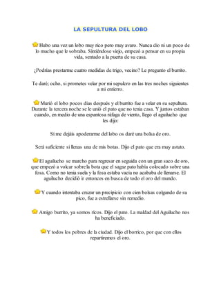 LA SEPULTURA DEL LOBO
Hubo una vez un lobo muy rico pero muy avaro. Nunca dio ni un poco de
lo mucho que le sobraba. Sintiéndose viejo, empezó a pensar en su propia
vida, sentado a la puerta de su casa.
¿Podrías prestarme cuatro medidas de trigo, vecino? Le pregunto el burrito.
Te daré; ocho, si prometes velar por mi sepulcro en las tres noches siguientes
a mi entierro.
Murió el lobo pocos días después y el burrito fue a velar en su sepultura.
Durante la tercera noche se le unió el pato que no tenia casa. Y juntos estaban
cuando, en medio de una espantosa ráfaga de viento, llego el aguilucho que
les dijo:
Si me dejáis apoderarme del lobo os daré una bolsa de oro.
Será suficiente si llenas una de mis botas. Dijo el pato que era muy astuto.
El aguilucho se marcho para regresar en seguida con un gran saco de oro,
que empezó a volcar sobrela bota que el sagaz pato había colocado sobre una
fosa. Como no tenia suela y la fosa estaba vacía no acababa de llenarse. El
aguilucho decidió ir entonces en busca de todo el oro del mundo.
Y cuando intentaba cruzar un precipicio con cien bolsas colgando de su
pico, fue a estrellarse sin remedio.
Amigo burrito, ya somos ricos. Dijo el pato. La maldad del Aguilucho nos
ha beneficiado.
Y todos los pobres de la ciudad. Dijo el borrico, por que con ellos
repartiremos el oro.
 