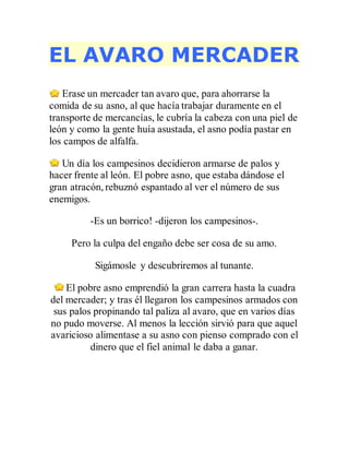 EL AVARO MERCADER
Erase un mercader tan avaro que, para ahorrarse la
comida de su asno, al que hacía trabajar duramente en el
transporte de mercancías, le cubría la cabeza con una piel de
león y como la gente huía asustada, el asno podía pastar en
los campos de alfalfa.
Un día los campesinos decidieron armarse de palos y
hacer frente al león. El pobre asno, que estaba dándose el
gran atracón, rebuznó espantado al ver el número de sus
enemigos.
-Es un borrico! -dijeron los campesinos-.
Pero la culpa del engaño debe ser cosa de su amo.
Sigámosle y descubriremos al tunante.
El pobre asno emprendió la gran carrera hasta la cuadra
del mercader; y tras él llegaron los campesinos armados con
sus palos propinando tal paliza al avaro, que en varios días
no pudo moverse. Al menos la lección sirvió para que aquel
avaricioso alimentase a su asno con pienso comprado con el
dinero que el fiel animal le daba a ganar.
 