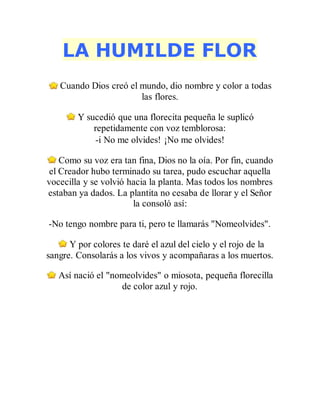 LA HUMILDE FLOR
Cuando Dios creó el mundo, dio nombre y color a todas
las flores.
Y sucedió que una florecita pequeña le suplicó
repetidamente con voz temblorosa:
-i No me olvides! ¡No me olvides!
Como su voz era tan fina, Dios no la oía. Por fin, cuando
el Creador hubo terminado su tarea, pudo escuchar aquella
vocecilla y se volvió hacia la planta. Mas todos los nombres
estaban ya dados. La plantita no cesaba de llorar y el Señor
la consoló así:
-No tengo nombre para ti, pero te llamarás "Nomeolvides".
Y por colores te daré el azul del cielo y el rojo de la
sangre. Consolarás a los vivos y acompañaras a los muertos.
Así nació el "nomeolvides" o miosota, pequeña florecilla
de color azul y rojo.
 