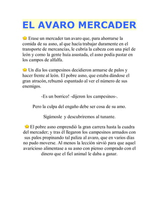 EL AVARO MERCADER
Erase un mercader tan avaro que, para ahorrarse la
comida de su asno, al que hacía trabajar duramente en el
transporte de mercancías, le cubría la cabeza con una piel de
león y como la gente huía asustada, el asno podía pastar en
los campos de alfalfa.
Un día los campesinos decidieron armarse de palos y
hacer frente al león. El pobre asno, que estaba dándose el
gran atracón, rebuznó espantado al ver el número de sus
enemigos.
-Es un borrico! -dijeron los campesinos-.
Pero la culpa del engaño debe ser cosa de su amo.
Sigámosle y descubriremos al tunante.
El pobre asno emprendió la gran carrera hasta la cuadra
del mercader; y tras él llegaron los campesinos armados con
sus palos propinando tal paliza al avaro, que en varios días
no pudo moverse. Al menos la lección sirvió para que aquel
avaricioso alimentase a su asno con pienso comprado con el
dinero que el fiel animal le daba a ganar.
 