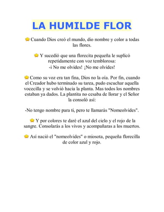 LA HUMILDE FLOR
Cuando Dios creó el mundo, dio nombre y color a todas
las flores.
Y sucedió que una florecita pequeña le suplicó
repetidamente con voz temblorosa:
-i No me olvides! ¡No me olvides!
Como su voz era tan fina, Dios no la oía. Por fin, cuando
el Creador hubo terminado su tarea, pudo escuchar aquella
vocecilla y se volvió hacia la planta. Mas todos los nombres
estaban ya dados. La plantita no cesaba de llorar y el Señor
la consoló así:
-No tengo nombre para ti, pero te llamarás "Nomeolvides".
Y por colores te daré el azul del cielo y el rojo de la
sangre. Consolarás a los vivos y acompañaras a los muertos.
Así nació el "nomeolvides" o miosota, pequeña florecilla
de color azul y rojo.
 