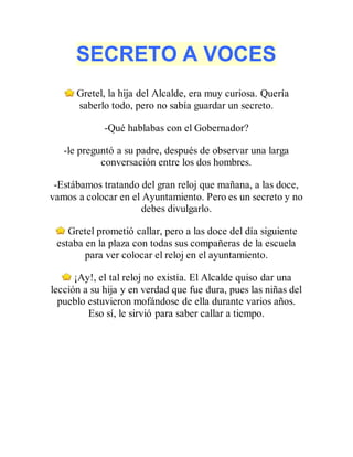 SECRETO A VOCES
Gretel, la hija del Alcalde, era muy curiosa. Quería
saberlo todo, pero no sabía guardar un secreto.
-Qué hablabas con el Gobernador?
-le preguntó a su padre, después de observar una larga
conversación entre los dos hombres.
-Estábamos tratando del gran reloj que mañana, a las doce,
vamos a colocar en el Ayuntamiento. Pero es un secreto y no
debes divulgarlo.
Gretel prometió callar, pero a las doce del día siguiente
estaba en la plaza con todas sus compañeras de la escuela
para ver colocar el reloj en el ayuntamiento.
¡Ay!, el tal reloj no existía. El Alcalde quiso dar una
lección a su hija y en verdad que fue dura, pues las niñas del
pueblo estuvieron mofándose de ella durante varios años.
Eso sí, le sirvió para saber callar a tiempo.
 
