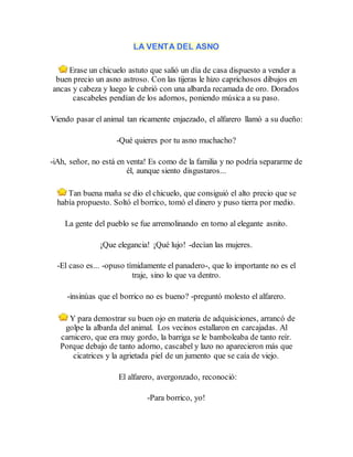 LA VENTA DEL ASNO
Erase un chicuelo astuto que salió un día de casa dispuesto a vender a
buen precio un asno astroso. Con las tijeras le hizo caprichosos dibujos en
ancas y cabeza y luego le cubrió con una albarda recamada de oro. Dorados
cascabeles pendían de los adornos, poniendo música a su paso.
Viendo pasar el animal tan ricamente enjaezado, el alfarero llamó a su dueño:
-Qué quieres por tu asno muchacho?
-iAh, señor, no está en venta! Es como de la familia y no podría separarme de
él, aunque siento disgustaros...
Tan buena maña se dio el chicuelo, que consiguió el alto precio que se
había propuesto. Soltó el borrico, tomó el dinero y puso tierra por medio.
La gente del pueblo se fue arremolinando en torno al elegante asnito.
¡Que elegancia! ¡Qué lujo! -decían las mujeres.
-El caso es... -opuso tímidamente el panadero-, que lo importante no es el
traje, sino lo que va dentro.
-insinúas que el borrico no es bueno? -preguntó molesto el alfarero.
Y para demostrar su buen ojo en materia de adquisiciones, arrancó de
golpe la albarda del animal. Los vecinos estallaron en carcajadas. Al
carnicero, que era muy gordo, la barriga se le bamboleaba de tanto reír.
Porque debajo de tanto adorno, cascabel y lazo no aparecieron más que
cicatrices y la agrietada piel de un jumento que se caía de viejo.
El alfarero, avergonzado, reconoció:
-Para borrico, yo!
 