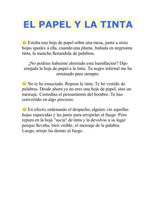 EL PAPEL Y LA TINTA
Estaba una hoja de papel sobre una mesa, junto a otras
hojas iguales a ella, cuando una pluma, bañada en negrisima
tinta, la mancho llenandola de palabras.
¿No podrias haberme ahorrado esta humillacion? Dijo
enojada la hoja de papel a la tinta. Tu negro infernal me ha
arruinado para siempre.
No te he ensuciado. Repuso la tinta. Te he vestido de
palabras. Desde ahora ya no eres una hoja de papel, sino un
mensaje. Custodias el pensamiento del hombre. Te has
convertido en algo precioso.
En efecto, ordenando el despacho, alguien vio aquellas
hojas esparcidas y las junto para arrojarlas al fuego. Pero
reparo en la hoja "sucia" de tinta y la devolvio a su lugar
porque llevaba, bien visible, el mensaje de la palabra.
Luego, arrojo las demas al fuego.
 