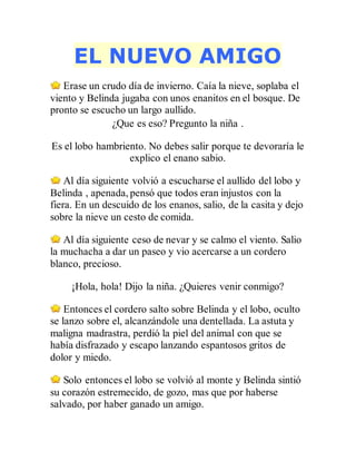 EL NUEVO AMIGO
Erase un crudo día de invierno. Caía la nieve, soplaba el
viento y Belinda jugaba con unos enanitos en el bosque. De
pronto se escucho un largo aullido.
¿Que es eso? Pregunto la niña .
Es el lobo hambriento. No debes salir porque te devoraría le
explico el enano sabio.
Al día siguiente volvió a escucharse el aullido del lobo y
Belinda , apenada, pensó que todos eran injustos con la
fiera. En un descuido de los enanos, salio, de la casita y dejo
sobre la nieve un cesto de comida.
Al día siguiente ceso de nevar y se calmo el viento. Salio
la muchacha a dar un paseo y vio acercarse a un cordero
blanco, precioso.
¡Hola, hola! Dijo la niña. ¿Quieres venir conmigo?
Entonces el cordero salto sobre Belinda y el lobo, oculto
se lanzo sobre el, alcanzándole una dentellada. La astuta y
maligna madrastra, perdió la piel del animal con que se
había disfrazado y escapo lanzando espantosos gritos de
dolor y miedo.
Solo entonces el lobo se volvió al monte y Belinda sintió
su corazón estremecido, de gozo, mas que por haberse
salvado, por haber ganado un amigo.
 