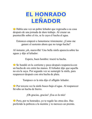 EL HONRADO
LEÑADOR
Había una vez un pobre leñador que regresaba a su casa
después de una jornada de duro trabajo. Al cruzar un
puentecillo sobre el río, se le cayo el hacha al agua.
Entonces empezó a lamentarse tristemente: ¿Como me
ganare el sustento ahora que no tengo hacha?
Al instante ¡oh, maravilla! Una bella ninfa aparecía sobre las
aguas y dijo al leñador:
Espera, buen hombre: traeré tu hacha.
Se hundió en la corriente y poco después reaparecía con
un hacha de oro entre las manos. El leñador dijo que aquella
no era la suya. Por segunda vez se sumergió la ninfa, para
reaparecer después con otra hacha de plata.
Tampoco es la mía dijo el afligido leñador.
Por tercera vez la ninfa busco bajo el agua. Al reaparecer
llevaba un hacha de hierro.
¡Oh gracias, gracias! ¡Esa es la mía!
Pero, por tu honradez, yo te regalo las otras dos. Has
preferido la pobreza a la mentira y te mereces un premio.
 