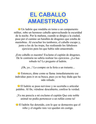 EL CABALLO
AMAESTRADO
Un ladrón que rondaba en torno a un campamento
militar, robo un hermoso caballo aprovechando la oscuridad
de la noche. Por la mañana, cuando se dirigía a la ciudad,
paso por el camino un batallón de dragones que estaba de
maniobras. Al escuchar los tambores, el caballo escapo y,
junto a los de las tropa, fue realizando los fabulosos
ejercicios para los que había sido amaestrado.
¡Este caballo es nuestro! Exclamo el capitán de dragones.
De lo contrario no sabría realizar los ejercicios. ¿Lo has
robado tu? Le pregunto al ladrón.
¡Oh, yo...! Lo compre en la feria a un tratante...
Entonces, dime como se llama inmediatamente ese
individuo para ir en su busca, pues ya no hay duda que ha
sido robado.
El ladrón se puso nervioso y no acertaba a articular
palabra. Al fin, viéndose descubierto, confeso la verdad.
¡Ya me parecía a mí exclamo el capitán Que este noble
animal no podía pertenecer a un rufián como tu!
El ladrón fue detenido, con lo que se demuestra que el
robo y el engaño rara vez quedan sin castigo.
 