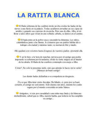 LA RATITA BLANCA
El Hada soberana de las cumbres invito un día a todas las hadas de las
nieves a una fiesta en su palacio. Todas acudieron envueltas en sus capas de
armiño y guiando sus carrozas de escarcha. Pero una de ellas, Alba, al oír
llorar a unos niños que vivían en una solitaria cabaña, se detuvo en el camino.
El hada entro en la pobre casa y encendió la chimenea. Los niños,
calentándose junto a las llamas, le contaron que sus padres hablan ido a
trabajar a la ciudad y mientras tanto, se morían de frío y miedo.
-Me quedare con vosotros hasta el regreso de vuestros padres -prometió ella.
Y así lo hizo; a la hora de marchar, nerviosa por el castigo que podía
imponerle su soberana por la tardanza, olvido la varita mágica en el interior
de la cabaña. El Hada de las cumbres contemplo con enojo a Alba.
Cómo? ,No solo te presentas tarde, sino que además lo haces sin tu varita?
¡Mereces un buen castigo!
Las demás hadas defendían a su compañera en desgracia.
-Ya se que Alba tiene cierta disculpa. Ha faltado, sí, pero por su buen
corazón, el castigo no será eterno. Solo durara cien años, durante los cuales
vagara por el mundo convertida en ratita blanca.
Amiguitos, si veis por casualidad a una ratita muy linda y de blancura
deslumbrante, sabed que es Alba, nuestra hadita, que todavía no ha cumplido
su castigo...
 