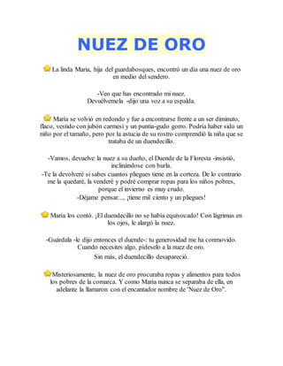NUEZ DE ORO
La linda Maria, hija del guardabosques, encontró un día una nuez de oro
en medio del sendero.
-Veo que has encontrado mi nuez.
Devuélvemela -dijo una voz a su espalda.
María se volvió en redondo y fue a encontrarse frente a un ser diminuto,
flaco, vestido con jubón carmesí y un puntia-gudo gorro. Podría haber sido un
niño por el tamaño, pero por la astucia de su rostro comprendió la niña que se
trataba de un duendecillo.
-Vamos, devuelve la nuez a su dueño, el Duende de la Floresta -insistió,
inclinándose con burla.
-Te la devolveré si sabes cuantos pliegues tiene en la corteza. De lo contrario
me la quedaré, la venderé y podré comprar ropas para los niños pobres,
porque el invierno es muy crudo.
-Déjame pensar..., ¡tiene mil ciento y un pliegues!
María los contó. ¡El duendecillo no se había equivocado! Con lágrimas en
los ojos, le alargó la nuez.
-Guárdala -le dijo entonces el duende-: tu generosidad me ha conmovido.
Cuando necesites algo, pídeselo a la nuez de oro.
Sin más, el duendecillo desapareció.
Misteriosamente, la nuez de oro procuraba ropas y alimentos para todos
los pobres de la comarca. Y como María nunca se separaba de ella, en
adelante la llamaron con el encantador nombre de 'Nuez de Oro".
 