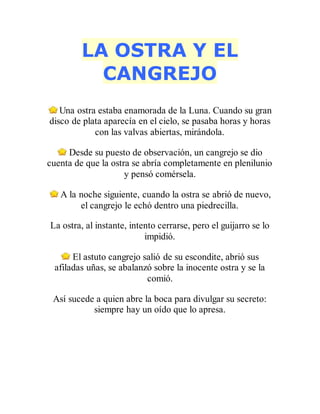 LA OSTRA Y EL
CANGREJO
Una ostra estaba enamorada de la Luna. Cuando su gran
disco de plata aparecía en el cielo, se pasaba horas y horas
con las valvas abiertas, mirándola.
Desde su puesto de observación, un cangrejo se dio
cuenta de que la ostra se abría completamente en plenilunio
y pensó comérsela.
A la noche siguiente, cuando la ostra se abrió de nuevo,
el cangrejo le echó dentro una piedrecilla.
La ostra, al instante, intento cerrarse, pero el guijarro se lo
impidió.
El astuto cangrejo salió de su escondite, abrió sus
afiladas uñas, se abalanzó sobre la inocente ostra y se la
comió.
Así sucede a quien abre la boca para divulgar su secreto:
siempre hay un oído que lo apresa.
 