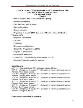 María Teresa Villa Tafoya. Carrera Magisterial XXIII Etapa. Segunda vertiente
76
ASESOR TÉCNICO PEDAGÓGICO EN EDUCACIÓN PRIMARIA Y EN
EDUCACIÓN BÁSICA PARA ADULTOS
TERCERA VERTIENTE
TEMARIO
Plan de estudios 2011. Educación Básica. (20%)
Principios pedagógicos.
Competencias y perfil de egreso.
Campos formativos.
Gestión educativa.
Programas de estudio 2011. Guía para el Maestro. Educación Básica.
Primaria. (40%)
Propósitos y estándares.
Enfoques.
Evaluación.
Orientaciones pedagógicas.
Contenidos Programáticos. (40%)
Lenguaje y Comunicación.
Pensamiento Matemático.
Exploración y Comprensión del Mundo Natural y Social.
Desarrollo Personal y para la Convivencia.
BIBLIOGRAFÍA
SEP. 2011. Plan de Estudios 2011. Educación Básica. México.
SEP. 2011. Programas de estudio 2011. Guía para el Maestro. Educación Básica.
Primaria. Primer grado. México.
SEP. 2011. Programas de estudio 2011. Guía para el Maestro. Educación Básica.
Primaria. Segundo grado. México.
SEP. 2011. Programas de estudio 2011. Guía para el Maestro. Educación Básica.
Primaria. Tercer grado. México.
SEP. 2011. Programas de estudio 2011. Guía para el Maestro. Educación Básica.
Primaria. Cuarto grado. México.
SEP. 2011. Programas de estudio 2011. Guía para el Maestro. Educación Básica.
Primaria. Quinto grado. México.
SEP. 2011. Programas de estudio 2011. Guía para el Maestro. Educación Básica.
Primaria. Sexto grado. México.
Este examen constará de 80 reactivos.
 