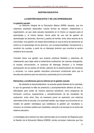 María Teresa Villa Tafoya. Carrera Magisterial XXIII Etapa. Segunda vertiente
11
GESTION EDUCATIVA
LA GESTIÓN EDUCATIVA Y DE LOS APRENDIZAJES
La gestión escolar
La Reforma Integral de la Educación Básica (RIEB) requiere, que los
colectivos escolares desarrollen nuevas formas de relación, colaboración y
organización, ya que cada escuela representa en sí misma un espacio para el
aprendizaje y, al mismo tiempo, forma parte de una red de gestión de
aprendizajes de docentes, alumnos y padres de familia, entre otros actores de la
comunidad. Una gestión con bases democráticas en que la toma de decisiones se
centre en el aprendizaje de los alumnos, con corresponsabilidad, transparencia y
rendición de cuentas, a partir de un liderazgo directivo que coordine la acción
cotidiana de la escuela.
Transitar hacia una gestión que propicie prácticas flexibles y relaciones de
colaboración para dejar atrás el aislamiento profesional, las visiones divergentes,
la escasa comunicación, la ausencia de liderazgo directivo y la limitada
participación de los padres de familia, además de la desarticulación de iniciativas
y acciones. La nueva gestión educativa promoverá condiciones para que la
escuela sea atractiva para los alumnos y apreciada por la comunidad.
Elementos y condiciones para la reforma en la gestión escolar
No obstante la descentralización, la escuela quedó distante de la autoridad,
lo que ha generado la falta de presencia y acompañamiento efectivo de ésta, y
dificultades para recibir de manera oportuna beneficios, como programas de
formación continua, equipamiento y retroalimentación de los resultados de
evaluación, entre otros. Hoy, es necesario poner en operación una instancia
intermedia entre la escuela y la autoridad estatal, que integre sus funciones en un
modelo de gestión estratégica que establezca la gestión por resultados e,
inclusive, la inversión pública por resultados, situando a la escuela en el centro del
sistema educativo.
La estrategia para resolver los retos estructurales es la creación de Regiones para
la Gestión de la Educación Básica (RGEB), donde converjan instancias que hoy
 