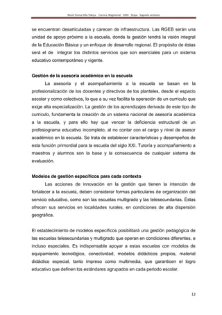 María Teresa Villa Tafoya. Carrera Magisterial XXIII Etapa. Segunda vertiente
12
se encuentran desarticuladas y carecen de infraestructura. Las RGEB serán una
unidad de apoyo próximo a la escuela, donde la gestión tendrá la visión integral
de la Educación Básica y un enfoque de desarrollo regional. El propósito de éstas
será el de integrar los distintos servicios que son esenciales para un sistema
educativo contemporáneo y vigente.
Gestión de la asesoría académica en la escuela
La asesoría y el acompañamiento a la escuela se basan en la
profesionalización de los docentes y directivos de los planteles, desde el espacio
escolar y como colectivos, lo que a su vez facilita la operación de un currículo que
exige alta especialización. La gestión de los aprendizajes derivada de este tipo de
currículo, fundamenta la creación de un sistema nacional de asesoría académica
a la escuela, y para ello hay que vencer la deficiencia estructural de un
profesiograma educativo incompleto, al no contar con el cargo y nivel de asesor
académico en la escuela. Se trata de establecer características y desempeños de
esta función primordial para la escuela del siglo XXI. Tutoría y acompañamiento a
maestros y alumnos son la base y la consecuencia de cualquier sistema de
evaluación.
Modelos de gestión específicos para cada contexto
Las acciones de innovación en la gestión que tienen la intención de
fortalecer a la escuela, deben considerar formas particulares de organización del
servicio educativo, como son las escuelas multigrado y las telesecundarias. Éstas
ofrecen sus servicios en localidades rurales, en condiciones de alta dispersión
geográfica.
El establecimiento de modelos específicos posibilitará una gestión pedagógica de
las escuelas telesecundarias y multigrado que operan en condiciones diferentes, e
incluso especiales. Es indispensable apoyar a estas escuelas con modelos de
equipamiento tecnológico, conectividad, modelos didácticos propios, material
didáctico especial, tanto impreso como multimedia, que garanticen el logro
educativo que definen los estándares agrupados en cada periodo escolar.
 