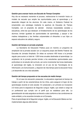 María Teresa Villa Tafoya. Carrera Magisterial XXIII Etapa. Segunda vertiente
13
Gestión para avanzar hacia una Escuela de Tiempo Completo
Hoy día es necesario reorientar el proceso, redireccionar la inversión hacia un
modelo de escuela que amplíe las oportunidades para el aprendizaje y el
desarrollo integral de los alumnos. En este marco, el Gobierno Federal ha
emprendido una estrategia mediante la apertura de Escuelas de Tiempo
Completo, con el propósito de atender diversas necesidades sociales y
educativas, entre las que destacan: el fortalecimiento de los aprendizajes de los
alumnos; brindar igualdad de oportunidades de aprendizaje, y apoyar a las
madres trabajadoras y las familias uniparentales al ofrecerles a sus hijos un
espacio educativo de calidad y seguro.
Gestión del tiempo en jornada ampliada
La Secretaría de Educación Pública puso en marcha un programa de
ampliación de la jornada escolar con un esquema propio del Distrito Federal: las
Escuelas de Jornada Ampliada. En éstas se sumaron 400 horas a la jornada
regular para sumar un total de 1 200 horas anuales destinadas al aprendizaje. La
ampliación de la jornada permite brindar a los estudiantes oportunidades para
profundizar en el estudio del currículo, así como incrementar las horas destinadas
al aprendizaje del inglés, la inmersión en el uso de las Tecnologías de la
Información y la Comunicación, y disponer de más tiempo para la educación física
y el desarrollo de una vida saludable.
Gestión del tiempo propuesto en las escuelas de medio tiempo
En el caso de educación preescolar, la educadora organizará el tiempo de
trabajo a partir de las características de los niños, para asegurar el logro de los
aprendizajes durante el ciclo escolar. En preescolar y en primaria se incorporan
2.5 horas para la asignatura de Segunda Lengua: Inglés, que estará a cargo de
un profesional que cumpla con el perfil que se establece para ello. La
generalización de esta asignatura se llevará a cabo conforme a las condiciones de
cada entidad y a los acuerdos tomados en el Conaedu.
Para el aprendizaje de la Segunda Lengua: Inglés, en la Educación Básica se han
implementado algunas alternativas:
 