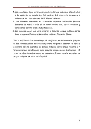 María Teresa Villa Tafoya. Carrera Magisterial XXIII Etapa. Segunda vertiente
14
1. Las escuelas de doble turno han ampliado media hora su jornada a la entrada o
a la salida de los estudiantes. Así, destinan 2.5 horas a la semana a la
asignatura, en tres sesiones de 50 minutos cada una.
2. Las escuelas asentadas en localidades dispersas desarrollan jornadas
sabatinas de hasta 4 horas en un centro escolar que, por su ubicación y
condiciones, permita a los estudiantes asistir.
3. Las escuelas con un solo turno, imparten la Segunda Lengua: Inglés en contra
turno en apego al Programa Nacional de Inglés en Educación Básica.
Dada la importancia que tiene el logro del bilingüismo, es recomendable que para
los dos primeros grados de educación primaria indígena se destinen 7.5 horas a
la semana para la asignatura de Lengua Indígena como lengua materna, y 4
horas semanales para Español como segunda lengua, que en total suman 11.5
horas; para los siguientes grados se proponen 4.5 horas para la asignatura de
Lengua Indígena, y 4 horas para Español.
 