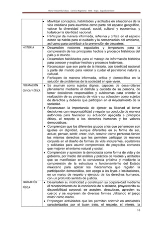 María Teresa Villa Tafoya. Carrera Magisterial XXIII Etapa. Segunda vertiente
16
Movilizar conceptos, habilidades y actitudes en situaciones de la
vida cotidiana para asumirse como parte del espacio geográfico,
valorar la diversidad natural, social, cultural y económica, y
fortalecer la identidad nacional.
Participar de manera informada, reflexiva y crítica en el espacio
donde se habita para el cuidado y la conservación del ambiente,
así como para contribuir a la prevención de desastres.
HISTORIA Desarrollen nociones espaciales y temporales para la
comprensión de los principales hechos y procesos históricos del
país y el mundo.
Desarrollen habilidades para el manejo de información histórica
para conocer y explicar hechos y procesos históricos.
Reconozcan que son parte de la historia, con identidad nacional
y parte del mundo para valorar y cuidar el patrimonio natural y
cultural.
Participen de manera informada, crítica y democrática en la
solución de problemas de la sociedad en que viven.
FORMACIÓN
CÍVICA Y ÉTICA
Se asuman como sujetos dignos, capaces de desarrollarse
plenamente mediante el disfrute y cuidado de su persona, de
tomar decisiones responsables y autónomas para orientar la
realización de su proyecto de vida y su actuación como sujetos
de derechos y deberes que participan en el mejoramiento de la
sociedad.
Reconozcan la importancia de ejercer su libertad al tomar
decisiones con responsabilidad y regular su conducta de manera
autónoma para favorecer su actuación apegada a principios
éticos, el respeto a los derechos humanos y los valores
democráticos.
Comprendan que los diferentes grupos a los que pertenecen son
iguales en dignidad, aunque diferentes en su forma de ser,
actuar, pensar, sentir, creer, vivir, convivir; como personas tienen
los mismos derechos que les permiten participar de manera
conjunta en el diseño de formas de vida incluyentes, equitativas
y solidarias para asumir compromisos de proyectos comunes
que mejoren el entorno natural y social.
Comprendan y aprecien la democracia como forma de vida y de
gobierno, por medio del análisis y práctica de valores y actitudes
que se manifiestan en la convivencia próxima y mediante la
comprensión de la estructura y funcionamiento del Estado
mexicano para aplicar los mecanismos que regulan la
participación democrática, con apego a las leyes e instituciones,
en un marco de respeto y ejercicio de los derechos humanos,
con un profundo sentido de justicia.
EDUCACIÓN
FÍSICA
Desarrollen su motricidad y construyan su corporeidad mediante
el reconocimiento de la conciencia de sí mismos, proyectando su
disponibilidad corporal; se acepten, descubran, aprecien su
cuerpo y se expresen de diversas formas utilizando el juego
motor como medio.
Propongan actividades que les permitan convivir en ambientes
caracterizados por el buen trato, el respeto, el interés, la
 