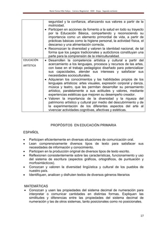 María Teresa Villa Tafoya. Carrera Magisterial XXIII Etapa. Segunda vertiente
17
seguridad y la confianza, afianzando sus valores a partir de la
motricidad.
Participen en acciones de fomento a la salud en todo su trayecto
por la Educación Básica, compartiendo y reconociendo su
importancia como un elemento primordial de vida, a partir de
prácticas básicas como la higiene personal, la actividad física, el
descanso y una alimentación correcta.
Reconozcan la diversidad y valoren la identidad nacional, de tal
forma que los juegos tradicionales y autóctonos constituyan una
parte para la comprensión de la interculturalidad.
EDUCACIÓN
ARTÍSTICA
Desarrollen la competencia artística y cultural a partir del
acercamiento a los lenguajes, procesos y recursos de las artes,
con base en el trabajo pedagógico diseñado para potencializar
sus capacidades, atender sus intereses y satisfacer sus
necesidades socioculturales.
Adquieran los conocimientos y las habilidades propios de los
lenguajes artísticos: artes visuales, expresión corporal y danza,
música y teatro, que les permitan desarrollar su pensamiento
artístico, paralelamente a sus actitudes y valores, mediante
experiencias estéticas que mejoren su desempeño creador.
Valoren la importancia de la diversidad y la riqueza del
patrimonio artístico y cultural por medio del descubrimiento y de
la experimentación de los diferentes aspectos del arte al
vivenciar actividades cognitivas, afectivas y estéticas.
PROPÓSITOS EN EDUCACIÓN PRIMARIA
ESPAÑOL
Participen eficientemente en diversas situaciones de comunicación oral.
Lean comprensivamente diversos tipos de texto para satisfacer sus
necesidades de información y conocimiento.
Participen en la producción original de diversos tipos de texto escrito.
Reflexionen consistentemente sobre las características, funcionamiento y uso
del sistema de escritura (aspectos gráficos, ortográficos, de puntuación y
morfosintácticos).
Conozcan y valoren la diversidad lingüística y cultural de los pueblos de
nuestro país.
Identifiquen, analicen y disfruten textos de diversos géneros literarios
MATEMÁTICAS
Conozcan y usen las propiedades del sistema decimal de numeración para
interpretar o comunicar cantidades en distintas formas. Expliquen las
similitudes y diferencias entre las propiedades del sistema decimal de
numeración y las de otros sistemas, tanto posicionales como no posicionales.
 
