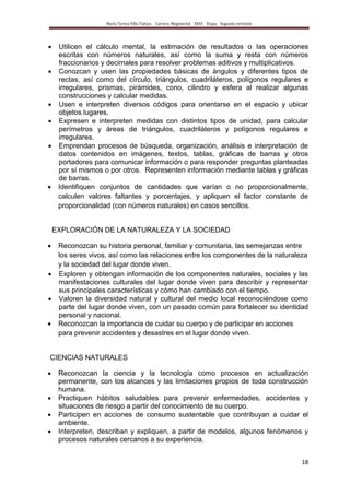 María Teresa Villa Tafoya. Carrera Magisterial XXIII Etapa. Segunda vertiente
18
Utilicen el cálculo mental, la estimación de resultados o las operaciones
escritas con números naturales, así como la suma y resta con números
fraccionarios y decimales para resolver problemas aditivos y multiplicativos.
Conozcan y usen las propiedades básicas de ángulos y diferentes tipos de
rectas, así como del círculo, triángulos, cuadriláteros, polígonos regulares e
irregulares, prismas, pirámides, cono, cilindro y esfera al realizar algunas
construcciones y calcular medidas.
Usen e interpreten diversos códigos para orientarse en el espacio y ubicar
objetos lugares.
Expresen e interpreten medidas con distintos tipos de unidad, para calcular
perímetros y áreas de triángulos, cuadriláteros y polígonos regulares e
irregulares.
Emprendan procesos de búsqueda, organización, análisis e interpretación de
datos contenidos en imágenes, textos, tablas, gráficas de barras y otros
portadores para comunicar información o para responder preguntas planteadas
por sí mismos o por otros. Representen información mediante tablas y gráficas
de barras.
Identifiquen conjuntos de cantidades que varían o no proporcionalmente,
calculen valores faltantes y porcentajes, y apliquen el factor constante de
proporcionalidad (con números naturales) en casos sencillos.
EXPLORACIÓN DE LA NATURALEZA Y LA SOCIEDAD
Reconozcan su historia personal, familiar y comunitaria, las semejanzas entre
los seres vivos, así como las relaciones entre los componentes de la naturaleza
y la sociedad del lugar donde viven.
Exploren y obtengan información de los componentes naturales, sociales y las
manifestaciones culturales del lugar donde viven para describir y representar
sus principales características y cómo han cambiado con el tiempo.
Valoren la diversidad natural y cultural del medio local reconociéndose como
parte del lugar donde viven, con un pasado común para fortalecer su identidad
personal y nacional.
Reconozcan la importancia de cuidar su cuerpo y de participar en acciones
para prevenir accidentes y desastres en el lugar donde viven.
CIENCIAS NATURALES
Reconozcan la ciencia y la tecnología como procesos en actualización
permanente, con los alcances y las limitaciones propios de toda construcción
humana.
Practiquen hábitos saludables para prevenir enfermedades, accidentes y
situaciones de riesgo a partir del conocimiento de su cuerpo.
Participen en acciones de consumo sustentable que contribuyan a cuidar el
ambiente.
Interpreten, describan y expliquen, a partir de modelos, algunos fenómenos y
procesos naturales cercanos a su experiencia.
 