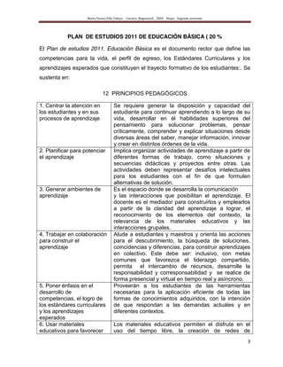 María Teresa Villa Tafoya. Carrera Magisterial XXIII Etapa. Segunda vertiente
3
PLAN DE ESTUDIOS 2011 DE EDUCACIÓN BÁSICA ( 20 %
El Plan de estudios 2011. Educación Básica es el documento rector que define las
competencias para la vida, el perfil de egreso, los Estándares Curriculares y los
aprendizajes esperados que constituyen el trayecto formativo de los estudiantes:. Se
sustenta en:
12 PRINCIPIOS PEDAGÓGICOS
1. Centrar la atención en
los estudiantes y en sus
procesos de aprendizaje
Se requiere generar la disposición y capacidad del
estudiante para continuar aprendiendo a lo largo de su
vida, desarrollar en él habilidades superiores del
pensamiento para solucionar problemas, pensar
críticamente, comprender y explicar situaciones desde
diversas áreas del saber, manejar información, innovar
y crear en distintos órdenes de la vida.
2. Planificar para potenciar
el aprendizaje
Implica organizar actividades de aprendizaje a partir de
diferentes formas de trabajo, como situaciones y
secuencias didácticas y proyectos entre otras. Las
actividades deben representar desafíos intelectuales
para los estudiantes con el fin de que formulen
alternativas de solución.
3. Generar ambientes de
aprendizaje
Es el espacio donde se desarrolla la comunicación
y las interacciones que posibilitan el aprendizaje. El
docente es el mediador para construirlos y emplearlos
a partir de la claridad del aprendizaje a lograr, el
reconocimiento de los elementos del contexto, la
relevancia de los materiales educativos y las
interacciones grupales.
4. Trabajar en colaboración
para construir el
aprendizaje
Alude a estudiantes y maestros y orienta las acciones
para el descubrimiento, la búsqueda de soluciones,
coincidencias y diferencias, para construir aprendizajes
en colectivo. Este debe ser: inclusivo, con metas
comunes que favorezca el liderazgo compartido,
permita el intercambio de recursos, desarrolle la
responsabilidad y corresponsabilidad y se realice de
forma presencial y virtual en tiempo real y asíncrono.
5. Poner énfasis en el
desarrollo de
competencias, el logro de
los estándares curriculares
y los aprendizajes
esperados
Proveerán a los estudiantes de las herramientas
necesarias para la aplicación eficiente de todas las
formas de conocimientos adquiridos, con la intención
de que respondan a las demandas actuales y en
diferentes contextos.
6. Usar materiales
educativos para favorecer
Los materiales educativos permiten el disfrute en el
uso del tiempo libre, la creación de redes de
 
