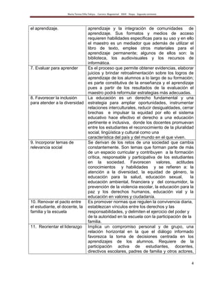 María Teresa Villa Tafoya. Carrera Magisterial XXIII Etapa. Segunda vertiente
4
el aprendizaje. aprendizaje y la integración de comunidades de
aprendizaje. Sus formatos y medios de acceso
requieren habilidades específicas para su uso y en ello
el maestro es un mediador que además de utilizar el
libro de texto, emplee otros materiales para el
aprendizaje permanente; algunos de ellos son: la
biblioteca, los audiovisuales y los recursos de
informática.
7. Evaluar para aprender Es el proceso que permite obtener evidencias, elaborar
juicios y brindar retroalimentación sobre los logros de
aprendizaje de los alumnos a lo largo de su formación;
es parte constitutiva de la enseñanza y el aprendizaje
pues a partir de los resultados de la evaluación el
maestro podrá reformular estrategias más adecuadas.
8. Favorecer la inclusión
para atender a la diversidad
La educación es un derecho fundamental y una
estrategia para ampliar oportunidades, instrumentar
relaciones interculturales, reducir desigualdades, cerrar
brechas e impulsar la equidad por ello el sistema
educativo hace efectivo el derecho a una educación
pertinente e inclusiva, donde los docentes promuevan
entre los estudiantes el reconocimiento de la pluralidad
social, lingüística y cultural como una
característica del país y del mundo en el que viven.
9. Incorporar temas de
relevancia social
Se derivan de los retos de una sociedad que cambia
constantemente. Son temas que forman parte de más
de un espacio curricular y contribuyen a la formación
crítica, responsable y participativa de los estudiantes
en la sociedad. Favorecen valores, actitudes
conocimientos y habilidades y se refieren a: la
atención a la diversidad, la equidad de género, la
educación para la salud, educación sexual, la
educación ambiental, financiera y del consumidor, la
prevención de la violencia escolar, la educación para la
paz y los derechos humanos, educación vial y la
educación en valores y ciudadanía.
10. Renovar el pacto entre
el estudiante, el docente, la
familia y la escuela
Es promover normas que regulen la convivencia diaria,
establezcan vínculos entre los derechos y las
responsabilidades, y delimiten el ejercicio del poder y
de la autoridad en la escuela con la participación de la
familia.
11. Reorientar el liderazgo Implica un compromiso personal y de grupo, una
relación horizontal en la que el diálogo informado
favorezca la toma de decisiones centrada en los
aprendizajes de los alumnos. Requiere de la
participación activa de estudiantes, docentes,
directivos escolares, padres de familia y otros actores,
 