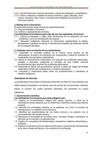 María Teresa Villa Tafoya. Carrera Magisterial XXIII Etapa. Segunda vertiente
31
2.3.2. Usa fórmulas para calcular perímetros y áreas de triángulos y cuadriláteros.
2.3.3. Utiliza y relaciona unidades de tiempo (milenios, siglos, décadas, años,
meses, semanas, días, horas y minutos) para establecer la duración de
diversos sucesos.
3. Manejo de la información
Durante este periodo el eje incluye los siguientes temas:
3.1. Proporcionalidad y funciones.
3.2. Análisis y representación de datos.
Los Estándares Curriculares para este eje son los siguientes. El alumno:
3.1.1. Calcula porcentajes y utiliza esta herramienta en la resolución de otros
problemas, como la comparación de razones.
3.2.1. Resuelve problemas utilizando la información representada en tablas,
pictogramas o gráficas de barras e identifica las medidas de tendencia central
de un conjunto de datos.
4. Actitudes hacia el estudio de las matemáticas
4.1. Desarrolla un concepto positivo de sí mismo como usuario de las
matemáticas, el gusto y la inclinación por comprender y utilizar la notación, el
vocabulario y los procesos matemáticos.
4.2. Aplica el razonamiento matemático a la solución de problemas personales,
sociales y naturales, aceptando el principio de que existen diversos
procedimientos para resolver los problemas particulares.
4.3. Desarrolla el hábito del pensamiento racional y utiliza las reglas del debate
matemático al formular explicaciones o mostrar soluciones.
4.4. Comparte e intercambia ideas sobre los procedimientos y resultados al
resolver problemas.
Estándares de Ciencias
Los Estándares Curriculares de Ciencias presentan la visión de una población que
utiliza saberes asociados a la ciencia, que les provea de una formación científica
básica al concluir los cuatro periodos escolares. Se presentan en cuatro
categorías:
1. Conocimiento científico
Los Estándares Curriculares para esta categoría son:
1.1. Explica el funcionamiento integral del cuerpo humano, a partir de la
interrelación de los sistemas que lo conforman e identifica causas que afectan
la salud.
1.2. Describe los principales cambios en la pubertad, así como el proceso de
reproducción y su relación con la herencia.
1.3. Identifica las características de una dieta correcta y su relación con el
funcionamiento del cuerpo humano.
1.4. Reconoce la diversidad de los seres vivos, incluidos hongos y bacterias, en
términos de la nutrición y la reproducción.
1.5. Explica los conceptos de biodiversidad, ecosistema, cadenas alimentarias y
ambiente.
1.6. Explica la importancia de la evidencia fósil para el conocimiento del desarrollo
de la vida a través del tiempo y los cambios en el ambiente.
 