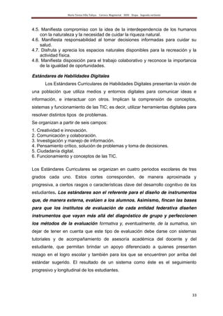 María Teresa Villa Tafoya. Carrera Magisterial XXIII Etapa. Segunda vertiente
33
4.5. Manifiesta compromiso con la idea de la interdependencia de los humanos
con la naturaleza y la necesidad de cuidar la riqueza natural.
4.6. Manifiesta responsabilidad al tomar decisiones informadas para cuidar su
salud.
4.7. Disfruta y aprecia los espacios naturales disponibles para la recreación y la
actividad física.
4.8. Manifiesta disposición para el trabajo colaborativo y reconoce la importancia
de la igualdad de oportunidades.
Estándares de Habilidades Digitales
Los Estándares Curriculares de Habilidades Digitales presentan la visión de
una población que utiliza medios y entornos digitales para comunicar ideas e
información, e interactuar con otros. Implican la comprensión de conceptos,
sistemas y funcionamiento de las TIC; es decir, utilizar herramientas digitales para
resolver distintos tipos de problemas.
Se organizan a partir de seis campos:
1. Creatividad e innovación.
2. Comunicación y colaboración.
3. Investigación y manejo de información.
4. Pensamiento crítico, solución de problemas y toma de decisiones.
5. Ciudadanía digital.
6. Funcionamiento y conceptos de las TIC.
Los Estándares Curriculares se organizan en cuatro periodos escolares de tres
grados cada uno. Estos cortes corresponden, de manera aproximada y
progresiva, a ciertos rasgos o características clave del desarrollo cognitivo de los
estudiantes. Los estándares son el referente para el diseño de instrumentos
que, de manera externa, evalúen a los alumnos. Asimismo, fincan las bases
para que los institutos de evaluación de cada entidad federativa diseñen
instrumentos que vayan más allá del diagnóstico de grupo y perfeccionen
los métodos de la evaluación formativa y, eventualmente, de la sumativa, sin
dejar de tener en cuenta que este tipo de evaluación debe darse con sistemas
tutoriales y de acompañamiento de asesoría académica del docente y del
estudiante, que permitan brindar un apoyo diferenciado a quienes presenten
rezago en el logro escolar y también para los que se encuentren por arriba del
estándar sugerido. El resultado de un sistema como éste es el seguimiento
progresivo y longitudinal de los estudiantes.
 