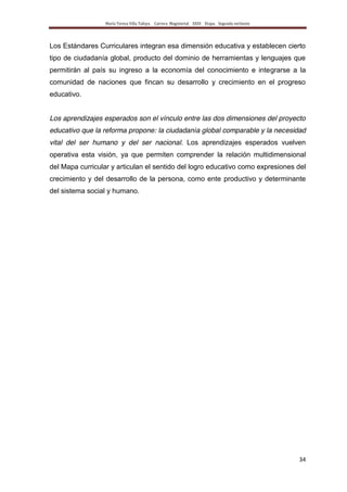 María Teresa Villa Tafoya. Carrera Magisterial XXIII Etapa. Segunda vertiente
34
Los Estándares Curriculares integran esa dimensión educativa y establecen cierto
tipo de ciudadanía global, producto del dominio de herramientas y lenguajes que
permitirán al país su ingreso a la economía del conocimiento e integrarse a la
comunidad de naciones que fincan su desarrollo y crecimiento en el progreso
educativo.
Los aprendizajes esperados son el vínculo entre las dos dimensiones del proyecto
educativo que la reforma propone: la ciudadanía global comparable y la necesidad
vital del ser humano y del ser nacional. Los aprendizajes esperados vuelven
operativa esta visión, ya que permiten comprender la relación multidimensional
del Mapa curricular y articulan el sentido del logro educativo como expresiones del
crecimiento y del desarrollo de la persona, como ente productivo y determinante
del sistema social y humano.
 