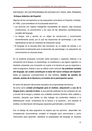 María Teresa Villa Tafoya. Carrera Magisterial XXIII Etapa. Segunda vertiente
35
ENFOQUES DE LOS PROGRAMAS DE ESTUDIO 2011 EDUC. BAS. PRIMARIA
Enfoque didáctico del Español
Algunas de las concepciones en las propuestas curriculares en Español, iniciadas
en 1993, y que prevalecen en la propuesta actual son:
• Los alumnos son sujetos inteligentes susceptibles de adquirir, bajo procesos
constructivos, el conocimiento y los usos de las diferentes manifestaciones
sociales del lenguaje.
• La lengua, oral y escrita, es un objeto de construcción y conocimiento
eminentemente social, por lo que las situaciones de aprendizaje y uso más
significativas se dan en contextos de interacción social.
• El lenguaje en la escuela tiene dos funciones: es un objeto de estudio y un
instrumento fundamental para el desarrollo del aprendizaje y la adquisición de
conocimientos en diversas áreas.
En la presente propuesta curricular estos principios y aspectos relativos a la
concepción de la lengua, su aprendizaje, su enseñanza y uso siguen vigentes; no
obstante, presentan una innovación en cuanto a la manera en que se organizan y
trata la asignatura, debido a que se utilizan como vehículo las prácticas sociales
del lenguaje, las cuales constituyen la base del nuevo enfoque del Español.
Éstas se organizan curricularmente en tres ámbitos: ámbito de estudio de
estudio, ámbito de la literatura y el ámbito de la participación social.
El centro de atención del proceso educativo es el aprendizaje del alumno.
Se toma como unidad privilegiada para el análisis, adquisición y uso de la
lengua (oral y escrita) al texto, lo que permite participar en los contextos de uso
y función de la lengua y analizar sus unidades menores (fonema, letra, palabra y
oración); situación que facilita no sólo trabajar los contenidos relativos a la
alfabetización inicial –enseñanza de la lectura y la escritura–, sino también el
análisis y la descripción del lenguaje (aspectos gramaticales y semánticos).
Con el trabajo de esta asignatura se espera que los alumnos desarrollen las
competencias comunicativas: emplear el lenguaje para comunicarse y como
instrumento para aprender, identificar la propiedades del lenguaje en diversas
 