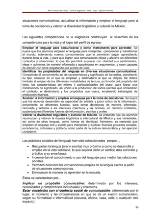 María Teresa Villa Tafoya. Carrera Magisterial XXIII Etapa. Segunda vertiente
36
situaciones comunicativas, actualizar la información y emplear el lenguaje para la
toma de decisiones y valorar la diversidad lingüística y cultural de México.
Las siguientes competencias de la asignatura contribuyen al desarrollo de las
competencias para la vida y el logro del perfil de egreso:
Emplear el lenguaje para comunicarse y como instrumento para aprender. Se
busca que los alumnos empleen el lenguaje para interpretar, comprender y transformar
el mundo, obteniendo nuevos conocimientos que le permitirán seguir aprendiendo
durante toda la vida, y para que logren una comunicación eficaz y afectiva en diferentes
contextos y situaciones, lo que les permitirá expresar con claridad sus sentimientos,
ideas y opiniones de manera informada y apoyándose en argumentos, y sean capaces
de discutir con otros respetando sus puntos de vista.
Identificar las propiedades del lenguaje en diversas situaciones comunicativas.
Comprende el conocimiento de las características y significado de los textos, atendiendo
su tipo, contexto en el que se emplean y destinatario al que se dirigen. Se refiere
también al empleo de las diferentes modalidades de lectura, en función del propósito del
texto, las características del mismo y particularidades del lector, para lograr una
construcción de significado, así como a la producción de textos escritos que consideren
el contexto, el destinatario y los propósitos que busca, empleando estrategias de
producción diversas.
Analizar la información y emplear el lenguaje para la toma de decisiones. Se busca
que los alumnos desarrollen su capacidad de análisis y juicio crítico de la información,
proveniente de diferentes fuentes, para tomar decisiones de manera informada,
razonada y referida a los intereses colectivos y las normas, en distintos contextos,
sustentada en diferentes fuentes de información, escritas y orales
Valorar la diversidad lingüística y cultural de México. Se pretende que los alumnos
reconozcan y valoren la riqueza lingüística e intercultural de México y sus variedades,
así como de otras lenguas, como formas de identidad. Asimismo, se pretende que
empleen el lenguaje oral y escrito para interpretar y explicar diversos procesos sociales,
económicos, culturales y políticos como parte de la cultura democrática y del ejercicio
ciudadano.
Las prácticas sociales del lenguaje han sido seleccionadas porque…
Recuperan la lengua (oral y escrita) muy próxima a como se desarrolla y
emplea en la vida cotidiana, lo que supone darle un sentido más concreto y
práctico a su enseñanza.
Incrementan el conocimiento y uso del lenguaje para mediar las relaciones
sociales.
Permiten descubrir las convenciones propias de la lengua escrita a partir
de situaciones comunicativas.
Enriquecen la manera de aprender en la escuela.
Éstas se caracterizan por…
Implicar un propósito comunicativo: determinado por los intereses,
necesidades y compromisos individuales y colectivos.
Estar vinculadas con el contexto social de comunicación: determinado por el
lugar, el momento y las circunstancias en que se da un evento comunicativo,
según su formalidad o informalidad (escuela, oficina, casa, calle o cualquier otro
espacio).
 
