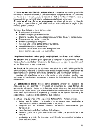 María Teresa Villa Tafoya. Carrera Magisterial XXIII Etapa. Segunda vertiente
37
Consideran a un destinatario o destinatarios concretos: se escribe y se habla
de manera diferente, de acuerdo con los intereses y expectativas de las personas
que leerán o escucharán. Así, se considera la edad, la familiaridad, los intereses y
los conocimientos del destinatario, incluso cuando éste es uno mismo
Consideran el tipo de texto involucrado: se ajusta el formato, el tipo de
lenguaje, la organización, el grado de formalidad y otros elementos según el tipo
de texto que se produce.
Ejemplos de prácticas sociales del lenguaje:
Registrar datos en tablas
Escribir un reportaje de la localidad
Elaborar reportes de entrevista como documentos de apoyo para estudiar
Recomendar un cuento por escrito
Escribir poemas para compartir
Reseñar una novela para promover su lectura.
Leer noticias en la prensa escrita.
Elaborar un álbum de recuerdos de la primavera
Leer y escribir reportajes para publicarlos.
Las prácticas sociales del lenguaje se agrupan en tres ámbitos de trabajo:
De estudio: leer y escribir para aprender y compartir el conocimiento de las
ciencias, las humanidades y el conjunto de disciplinas; así como a apropiarse del
tipo de discurso en el que se expresan.
De literatura: las prácticas se organizan alrededor de la lectura compartida de
textos literarios; mediante la comparación de las interpretaciones y el examen de
las diferencias los alumnos aprenden a transitar de una construcción personal
y subjetiva del significado a una más social o intersubjetiva; amplían sus
horizontes socioculturales, y aprenden a valorar las distintas creencias y formas
de expresión.
De participación social: tienen como propósito ampliar los espacios de
incidencia de los alumnos y favorecer el desarrollo de otras formas de
comprender el mundo y actuar en él. Por eso, se han integrado diversas prácticas
relacionadas con la lectura y el uso de documentos administrativos y legales, así
como otras que implican la expresión y defensa de la opinión personal y la
propuesta de soluciones a los problemas que analizan.
El trabajo por proyectos en la asignatura de Español se fundamenta en:
Lograr que la lectura y la escritura en la escuela sean analizadas y
desarrolladas tal como se presentan en la sociedad.
Propiciar que los alumnos enfrenten situaciones comunicativas que
favorecen el
descubrimiento de la funcionalidad de los textos.
Generar productos a partir de situaciones reales que los acerquen a la
lectura,
producción y revisión de textos con una intención comunicativa, dirigidos a
interlocutores reales.
 