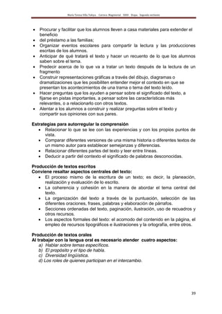 María Teresa Villa Tafoya. Carrera Magisterial XXIII Etapa. Segunda vertiente
39
Procurar y facilitar que los alumnos lleven a casa materiales para extender el
beneficio
del préstamo a las familias;
Organizar eventos escolares para compartir la lectura y las producciones
escritas de los alumnos.
Anticipar de qué tratará el texto y hacer un recuento de lo que los alumnos
saben sobre el tema.
Predecir acerca de lo que va a tratar un texto después de la lectura de un
fragmento
Construir representaciones gráficas a través del dibujo, diagramas o
dramatizaciones que les posibiliten entender mejor el contexto en que se
presentan los acontecimientos de una trama o tema del texto leído.
Hacer preguntas que los ayuden a pensar sobre el significado del texto, a
fijarse en pistas importantes, a pensar sobre las características más
relevantes, o a relacionarlo con otros textos.
Alentar a los alumnos a construir y realizar preguntas sobre el texto y
compartir sus opiniones con sus pares.
Estrategias para autorregular la comprensión
Relacionar lo que se lee con las experiencias y con los propios puntos de
vista.
Comparar diferentes versiones de una misma historia o diferentes textos de
un mismo autor para establecer semejanzas y diferencias.
Relacionar diferentes partes del texto y leer entre líneas.
Deducir a partir del contexto el significado de palabras desconocidas.
Producción de textos escritos
Conviene resaltar aspectos centrales del texto:
El proceso mismo de la escritura de un texto; es decir, la planeación,
realización y evaluación de lo escrito.
La coherencia y cohesión en la manera de abordar el tema central del
texto.
La organización del texto a través de la puntuación, selección de las
diferentes oraciones, frases, palabras y elaboración de párrafos.
Secciones ordenadas del texto, paginación, ilustración, uso de recuadros y
otros recursos.
Los aspectos formales del texto: el acomodo del contenido en la página, el
empleo de recursos tipográficos e ilustraciones y la ortografía, entre otros.
Producción de textos orales
Al trabajar con la lengua oral es necesario atender cuatro aspectos:
a) Hablar sobre temas específicos.
b) El propósito y el tipo de habla.
c) Diversidad lingüística.
d) Los roles de quienes participan en el intercambio.
 