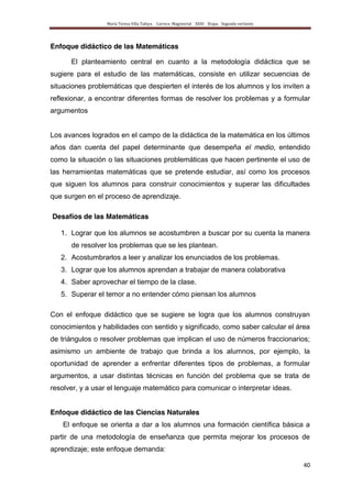 María Teresa Villa Tafoya. Carrera Magisterial XXIII Etapa. Segunda vertiente
40
Enfoque didáctico de las Matemáticas
El planteamiento central en cuanto a la metodología didáctica que se
sugiere para el estudio de las matemáticas, consiste en utilizar secuencias de
situaciones problemáticas que despierten el interés de los alumnos y los inviten a
reflexionar, a encontrar diferentes formas de resolver los problemas y a formular
argumentos
Los avances logrados en el campo de la didáctica de la matemática en los últimos
años dan cuenta del papel determinante que desempeña el medio, entendido
como la situación o las situaciones problemáticas que hacen pertinente el uso de
las herramientas matemáticas que se pretende estudiar, así como los procesos
que siguen los alumnos para construir conocimientos y superar las dificultades
que surgen en el proceso de aprendizaje.
Desafíos de las Matemáticas
1. Lograr que los alumnos se acostumbren a buscar por su cuenta la manera
de resolver los problemas que se les plantean.
2. Acostumbrarlos a leer y analizar los enunciados de los problemas.
3. Lograr que los alumnos aprendan a trabajar de manera colaborativa
4. Saber aprovechar el tiempo de la clase.
5. Superar el temor a no entender cómo piensan los alumnos
Con el enfoque didáctico que se sugiere se logra que los alumnos construyan
conocimientos y habilidades con sentido y significado, como saber calcular el área
de triángulos o resolver problemas que implican el uso de números fraccionarios;
asimismo un ambiente de trabajo que brinda a los alumnos, por ejemplo, la
oportunidad de aprender a enfrentar diferentes tipos de problemas, a formular
argumentos, a usar distintas técnicas en función del problema que se trata de
resolver, y a usar el lenguaje matemático para comunicar o interpretar ideas.
Enfoque didáctico de las Ciencias Naturales
El enfoque se orienta a dar a los alumnos una formación científica básica a
partir de una metodología de enseñanza que permita mejorar los procesos de
aprendizaje; este enfoque demanda:
 