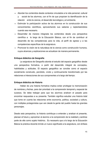 María Teresa Villa Tafoya. Carrera Magisterial XXIII Etapa. Segunda vertiente
41
Abordar los contenidos desde contextos vinculados a la vida personal, cultural
y social de los alumnos, con el fin de que propicien la identificación de la
relación entre la ciencia, el desarrollo tecnológico y el ambiente.
Estimular la participación activa de los alumnos en la construcción de sus
conocimientos científicos, aprovechando sus saberes y replanteándolos
cuando sea necesario.
Desarrollar de manera integrada los contenidos desde una perspectiva
científica a lo largo de la Educación Básica, con el fin de contribuir al
desarrollo de las competencias para la vida, al perfil de egreso y a las
competencias específicas de la asignatura.
Promover la visión de la naturaleza de la ciencia como construcción humana,
cuyos alcances y explicaciones se actualizan de manera permanente.
Enfoque didáctico de Geografía
La asignatura de Geografía aborda el estudio del espacio geográfico desde
una perspectiva formativa, a partir del desarrollo integral de conceptos,
habilidades y actitudes. El espacio geográfico se concibe como el espacio
socialmente construido, percibido, vivido y continuamente transformado por las
relaciones e interacciones de sus componentes a lo largo del tiempo.
Enfoque didáctico de Historia
Hablar de una historia formativa implica evitar privilegiar la memorización
de nombres y fechas, para dar prioridad a la comprensión temporal y espacial de
sucesos. Se debe trabajar para que los alumnos analicen el pasado para
encontrar respuestas a su presente. También significa estudiar una historia total
que tome en cuenta las relaciones entre economía, política, sociedad y cultura,
con múltiples protagonistas que van desde la gente del pueblo hasta los grandes
personajes.
Desde esta perspectiva, la historia contribuye a entender y analizar el presente,
planear el futuro y aproximar al alumno a la comprensión de la realidad y sentirse
parte de ella como sujeto histórico. Es necesario que a lo largo de la Educación
Básica la práctica docente brinde un nuevo significado a la asignatura, con énfasis
 