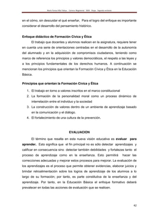 María Teresa Villa Tafoya. Carrera Magisterial XXIII Etapa. Segunda vertiente
42
en el cómo, sin descuidar el qué enseñar, Para el logro del enfoque es importante
considerar el desarrollo del pensamiento histórico.
Enfoque didáctico de Formación Cívica y Ética
El trabajo que docentes y alumnos realicen en la asignatura, requiere tener
en cuenta una serie de orientaciones centradas en el desarrollo de la autonomía
del alumnado y en la adquisición de compromisos ciudadanos, teniendo como
marco de referencia los principios y valores democráticos, el respeto a las leyes y
a los principios fundamentales de los derechos humanos. A continuación se
mencionan los principios que orientan la Formación Cívica y Ética en la Educación
Básica.
Principios que orientan la Formación Cívica y Ética
1. El trabajo en torno a valores inscritos en el marco constitucional
2. La formación de la personalidad moral como un proceso dinámico de
interrelación entre el individuo y la sociedad
3. La construcción de valores dentro de un ambiente de aprendizaje basado
en la comunicación y el diálogo.
4. El fortalecimiento de una cultura de la prevención.
EVALUACION
El término que resalta en esta nueva visión educativa es evaluar para
aprender. Esto significa que el fin principal no es sólo detectar aprendizajes y
calificar en consecuencia sino detectar también debilidades y fortalezas tanto el
proceso de aprendizaje como en la enseñanza. Esto permitirá hacer las
correcciones adecuadas y mejorar estos procesos para mejorar. La evaluación de
los aprendizajes es el proceso que permite obtener evidencias, elaborar juicios y
brindar retroalimentación sobre los logros de aprendizaje de los alumnos a lo
largo de su formación; por tanto, es parte constitutiva de la enseñanza y del
aprendizaje. Por tanto, en la Educación Básica el enfoque formativo deberá
prevalecer en todas las acciones de evaluación que se realicen.
 