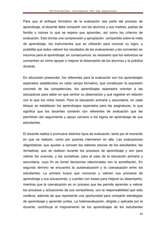 María Teresa Villa Tafoya. Carrera Magisterial XXIII Etapa. Segunda vertiente
43
Para que el enfoque formativo de la evaluación sea parte del proceso de
aprendizaje, el docente debe compartir con los alumnos y sus madres, padres de
familia o tutores lo que se espera que aprendan, así como los criterios de
evaluación. Esto brinda una comprensión y apropiación compartida sobre la meta
de aprendizaje, los instrumentos que se utilizarán para conocer su logro, y
posibilita que todos valoren los resultados de las evaluaciones y las conviertan en
insumos para el aprendizaje; en consecuencia, es necesario que los esfuerzos se
concentren en cómo apoyar y mejorar el desempeño de los alumnos y la práctica
docente.
En educación preescolar, los referentes para la evaluación son los aprendizajes
esperados establecidos en cada campo formativo, que constituyen la expresión
concreta de las competencias; los aprendizajes esperados orientan a las
educadoras para saber en qué centrar su observación y qué registrar en relación
con lo que los niños hacen. Para la educación primaria y secundaria, en cada
bloque se establecen los aprendizajes esperados para las asignaturas, lo que
significa que los docentes contarán con referentes de evaluación que les
permitirán dar seguimiento y apoyo cercano a los logros de aprendizaje de sus
estudiantes.
El docente realiza o promueve distintos tipos de evaluación, tanto por el momento
en que se realizan, como por quienes intervienen en ella. Las evaluaciones
diagnósticas, que ayudan a conocer los saberes previos de los estudiantes; las
formativas, que se realizan durante los procesos de aprendizaje y son para
valorar los avances, y las sumativas, para el caso de la educación primaria y
secundaria, cuyo fin es tomar decisiones relacionadas con la acreditación, En
segundo término se encuentra la autoevaluación y la coevaluación entre los
estudiantes. La primera busca que conozcan y valoren sus procesos de
aprendizaje y sus actuaciones, y cuenten con bases para mejorar su desempeño;
mientras que la coevaluación es un proceso que les permite aprender a valorar
los procesos y actuaciones de sus compañeros, con la responsabilidad que esto
conlleva, además de que representa una oportunidad para compartir estrategias
de aprendizaje y aprender juntos. La heteroevaluación, dirigida y aplicada por el
docente, contribuye al mejoramiento de los aprendizajes de los estudiantes
 