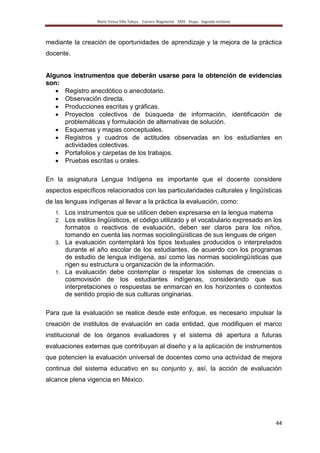 María Teresa Villa Tafoya. Carrera Magisterial XXIII Etapa. Segunda vertiente
44
mediante la creación de oportunidades de aprendizaje y la mejora de la práctica
docente.
Algunos instrumentos que deberán usarse para la obtención de evidencias
son:
Registro anecdótico o anecdotario.
Observación directa.
Producciones escritas y gráficas.
Proyectos colectivos de búsqueda de información, identificación de
problemáticas y formulación de alternativas de solución.
Esquemas y mapas conceptuales.
Registros y cuadros de actitudes observadas en los estudiantes en
actividades colectivas.
Portafolios y carpetas de los trabajos.
Pruebas escritas u orales.
En la asignatura Lengua Indígena es importante que el docente considere
aspectos específicos relacionados con las particularidades culturales y lingüísticas
de las lenguas indígenas al llevar a la práctica la evaluación, como:
1. Los instrumentos que se utilicen deben expresarse en la lengua materna
2. Los estilos lingüísticos, el código utilizado y el vocabulario expresado en los
formatos o reactivos de evaluación, deben ser claros para los niños,
tomando en cuenta las normas sociolingüísticas de sus lenguas de origen
3. La evaluación contemplará los tipos textuales producidos o interpretados
durante el año escolar de los estudiantes, de acuerdo con los programas
de estudio de lengua indígena, así como las normas sociolingüísticas que
rigen su estructura u organización de la información.
1. La evaluación debe contemplar o respetar los sistemas de creencias o
cosmovisión de los estudiantes indígenas, considerando que sus
interpretaciones o respuestas se enmarcan en los horizontes o contextos
de sentido propio de sus culturas originarias.
Para que la evaluación se realice desde este enfoque, es necesario impulsar la
creación de institutos de evaluación en cada entidad, que modifiquen el marco
institucional de los órganos evaluadores y el sistema dé apertura a futuras
evaluaciones externas que contribuyan al diseño y a la aplicación de instrumentos
que potencien la evaluación universal de docentes como una actividad de mejora
continua del sistema educativo en su conjunto y, así, la acción de evaluación
alcance plena vigencia en México.
 