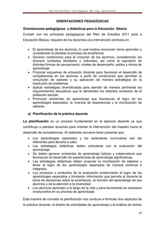 María Teresa Villa Tafoya. Carrera Magisterial XXIII Etapa. Segunda vertiente
45
ORIENTACIONES PEDAGÓGICAS
Orientaciones pedagógicas y didácticas para la Educación Básica
Cumplir con los principios pedagógicos del Plan de Estudios 2011 para a
Educación Básica, requiere de los docentes una intervención centrada en:
El aprendizaje de los alumnos, lo cual implica reconocer cómo aprenden y
considerarlo al plantear el proceso de enseñanza.
Generar condiciones para la inclusión de los alumnos, considerando los
diversos contextos familiares y culturales, así como la expresión de
distintas formas de pensamiento, niveles de desempeño, estilos y ritmos de
aprendizaje.
Propiciar esquemas de actuación docente para favorecer el desarrollo de
competencias en los alumnos a partir de condiciones que permitan la
conjunción de saberes y su aplicación de manera estratégica en la
resolución de problemas.
Aplicar estrategias diversificadas para atender de manera pertinente los
requerimientos educativos que le demanden los distintos contextos de la
población escolar.
Promover ambientes de aprendizaje que favorezcan el logro de los
aprendizajes esperados, la vivencia de experiencias y la movilización de
saberes
a) Planificación de la práctica docente
La planificación es un proceso fundamental en el ejercicio docente ya que
contribuye a plantear acciones para orientar la intervención del maestro hacia el
desarrollo de competencias. Al realizarla conviene tener presente que:
Los aprendizajes esperados y los estándares curriculares son los
referentes para llevarla a cabo.
Las estrategias didácticas deben articularse con la evaluación del
aprendizaje.
Se deben generar ambientes de aprendizaje lúdicos y colaborativos que
favorezcan el desarrollo de experiencias de aprendizaje significativas.
Las estrategias didácticas deben propiciar la movilización de saberes y
llevar al logro de los aprendizajes esperados de manera continua e
integrada.
Los procesos o productos de la evaluación evidenciarán el logro de los
aprendizajes esperados y brindarán información que permita al docente la
toma de decisiones sobre la enseñanza, en función del aprendizaje de sus
alumnos y de la atención a la diversidad.
Los alumnos aprenden a lo largo de la vida y para favorecerlo es necesario
involucrarlos en su proceso de aprendizaje
Esta manera de concebir la planificación nos conduce a formular dos aspectos de
la práctica docente: el diseño de actividades de aprendizaje y el análisis de dichas
 