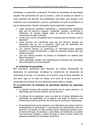María Teresa Villa Tafoya. Carrera Magisterial XXIII Etapa. Segunda vertiente
46
actividades, su aplicación y evaluación. El diseño de actividades de aprendizaje
requiere del conocimiento de qué se enseña y cómo se enseña en relación a
cómo aprenden los alumnos, las posibilidades que tienen para acceder a los
problemas que se les plantean y qué tan significativos son para el contexto en el
que se desenvuelven. Diseñar actividades implica responder lo siguiente:
¿Qué situaciones resultarán interesantes y suficientemente desafiantes
para que los alumnos indaguen, cuestionen, analicen, comprendan y
reflexionen de manera integral sobre la esencia de los aspectos
involucrados en este contenido?
¿Cuál es el nivel de complejidad que se requiere para la situación que se
planteará?
¿Qué recursos son importantes para que los alumnos atiendan las
situaciones que se van a proponer? ¿Qué tipo de materiales son
pertinentes y significativos para el estudiante?
¿un material impreso, un audiovisual, un informático?¿Qué aspectos
quedarán a cargo del alumnado y cuáles es necesario explicar para que
puedan avanzar?
¿De qué manera pondrán en práctica la movilización de saberes para
lograr resultados?
¿Qué actividades resultan más significativas al incorporar las tecnologías
de la información y la comunicación?
b) Ambientes de aprendizaje
Son escenarios construidos para favorecer de manera intencionada las
situaciones de aprendizaje. Constituye la construcción de situaciones de
aprendizaje en el aula, en la escuela y en el entorno, pues el hecho educativo no
solo tiene lugar en el salón de clases, sino fuera de él para promover la
oportunidad de formación en otros escenarios presenciales y virtuales.
En la construcción de ambientes de aprendizaje destacan los siguientes
aspectos:
La claridad respecto del propósito educativo que se quiere alcanzar o el
aprendizaje que se busca construir con los alumnos.
El enfoque de la asignatura, pues con base en él deben plantearse las
actividades de aprendizaje en el espacio que estén al alcance y las
interacciones entre los alumnos, de modo que se construya el aprendizaje.
El aprovechamiento de los espacios y sus elementos para apoyar directa o
indirectamente el aprendizaje, lo cual permite las interacciones entre los
alumnos y el maestro; en este contexto cobran relevancia aspectos como:
la historia del lugar, las prácticas y costumbres, las tradiciones, el carácter
rural, semirural, indígena o urbano del lugar, el clima, la flora y fauna, los
espacios equipados con tecnología, entre otros.
 