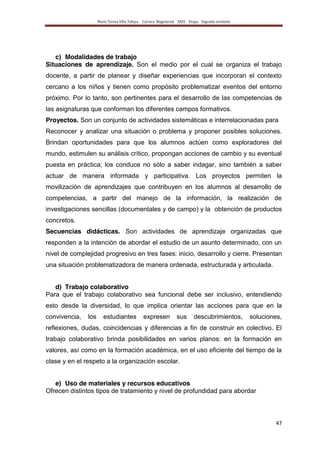 María Teresa Villa Tafoya. Carrera Magisterial XXIII Etapa. Segunda vertiente
47
c) Modalidades de trabajo
Situaciones de aprendizaje. Son el medio por el cual se organiza el trabajo
docente, a partir de planear y diseñar experiencias que incorporan el contexto
cercano a los niños y tienen como propósito problematizar eventos del entorno
próximo. Por lo tanto, son pertinentes para el desarrollo de las competencias de
las asignaturas que conforman los diferentes campos formativos.
Proyectos. Son un conjunto de actividades sistemáticas e interrelacionadas para
Reconocer y analizar una situación o problema y proponer posibles soluciones.
Brindan oportunidades para que los alumnos actúen como exploradores del
mundo, estimulen su análisis crítico, propongan acciones de cambio y su eventual
puesta en práctica; los conduce no sólo a saber indagar, sino también a saber
actuar de manera informada y participativa. Los proyectos permiten la
movilización de aprendizajes que contribuyen en los alumnos al desarrollo de
competencias, a partir del manejo de la información, la realización de
investigaciones sencillas (documentales y de campo) y la obtención de productos
concretos.
Secuencias didácticas. Son actividades de aprendizaje organizadas que
responden a la intención de abordar el estudio de un asunto determinado, con un
nivel de complejidad progresivo en tres fases: inicio, desarrollo y cierre. Presentan
una situación problematizadora de manera ordenada, estructurada y articulada.
d) Trabajo colaborativo
Para que el trabajo colaborativo sea funcional debe ser inclusivo, entendiendo
esto desde la diversidad, lo que implica orientar las acciones para que en la
convivencia, los estudiantes expresen sus descubrimientos, soluciones,
reflexiones, dudas, coincidencias y diferencias a fin de construir en colectivo. El
trabajo colaborativo brinda posibilidades en varios planos: en la formación en
valores, así como en la formación académica, en el uso eficiente del tiempo de la
clase y en el respeto a la organización escolar.
e) Uso de materiales y recursos educativos
Ofrecen distintos tipos de tratamiento y nivel de profundidad para abordar
 