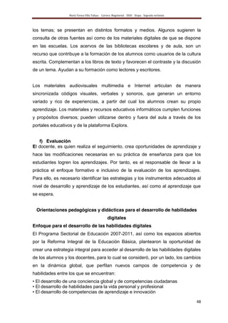 María Teresa Villa Tafoya. Carrera Magisterial XXIII Etapa. Segunda vertiente
48
los temas; se presentan en distintos formatos y medios. Algunos sugieren la
consulta de otras fuentes así como de los materiales digitales de que se dispone
en las escuelas. Los acervos de las bibliotecas escolares y de aula, son un
recurso que contribuye a la formación de los alumnos como usuarios de la cultura
escrita. Complementan a los libros de texto y favorecen el contraste y la discusión
de un tema. Ayudan a su formación como lectores y escritores.
Los materiales audiovisuales multimedia e Internet articulan de manera
sincronizada códigos visuales, verbales y sonoros, que generan un entorno
variado y rico de experiencias, a partir del cual los alumnos crean su propio
aprendizaje. Los materiales y recursos educativos informáticos cumplen funciones
y propósitos diversos; pueden utilizarse dentro y fuera del aula a través de los
portales educativos y de la plataforma Explora.
f) Evaluación
El docente, es quien realiza el seguimiento, crea oportunidades de aprendizaje y
hace las modificaciones necesarias en su práctica de enseñanza para que los
estudiantes logren los aprendizajes. Por tanto, es el responsable de llevar a la
práctica el enfoque formativo e inclusivo de la evaluación de los aprendizajes.
Para ello, es necesario identificar las estrategias y los instrumentos adecuados al
nivel de desarrollo y aprendizaje de los estudiantes, así como al aprendizaje que
se espera.
Orientaciones pedagógicas y didácticas para el desarrollo de habilidades
digitales
Enfoque para el desarrollo de las habilidades digitales
El Programa Sectorial de Educación 2007-2011, así como los espacios abiertos
por la Reforma Integral de la Educación Básica, plantearon la oportunidad de
crear una estrategia integral para acceder al desarrollo de las habilidades digitales
de los alumnos y los docentes, para lo cual se consideró, por un lado, los cambios
en la dinámica global, que perfilan nuevos campos de competencia y de
habilidades entre los que se encuentran:
• El desarrollo de una conciencia global y de competencias ciudadanas
• El desarrollo de habilidades para la vida personal y profesional
• El desarrollo de competencias de aprendizaje e innovación
 