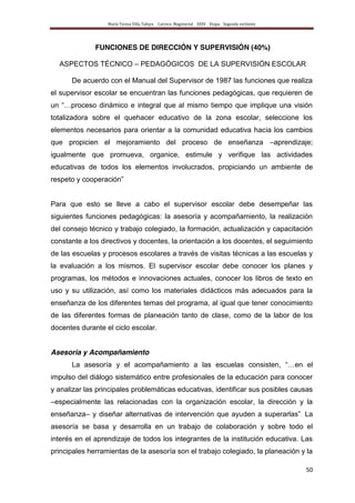 María Teresa Villa Tafoya. Carrera Magisterial XXIII Etapa. Segunda vertiente
50
FUNCIONES DE DIRECCIÓN Y SUPERVISIÓN (40%)
ASPECTOS TÉCNICO – PEDAGÓGICOS DE LA SUPERVISIÓN ESCOLAR
De acuerdo con el Manual del Supervisor de 1987 las funciones que realiza
el supervisor escolar se encuentran las funciones pedagógicas, que requieren de
un “…proceso dinámico e integral que al mismo tiempo que implique una visión
totalizadora sobre el quehacer educativo de la zona escolar, seleccione los
elementos necesarios para orientar a la comunidad educativa hacia los cambios
que propicien el mejoramiento del proceso de enseñanza –aprendizaje;
igualmente que promueva, organice, estimule y verifique las actividades
educativas de todos los elementos involucrados, propiciando un ambiente de
respeto y cooperación”
Para que esto se lleve a cabo el supervisor escolar debe desempeñar las
siguientes funciones pedagógicas: la asesoría y acompañamiento, la realización
del consejo técnico y trabajo colegiado, la formación, actualización y capacitación
constante a los directivos y docentes, la orientación a los docentes, el seguimiento
de las escuelas y procesos escolares a través de visitas técnicas a las escuelas y
la evaluación a los mismos. El supervisor escolar debe conocer los planes y
programas, los métodos e innovaciones actuales, conocer los libros de texto en
uso y su utilización, así como los materiales didácticos más adecuados para la
enseñanza de los diferentes temas del programa, al igual que tener conocimiento
de las diferentes formas de planeación tanto de clase, como de la labor de los
docentes durante el ciclo escolar.
Asesoría y Acompañamiento
La asesoría y el acompañamiento a las escuelas consisten, “…en el
impulso del diálogo sistemático entre profesionales de la educación para conocer
y analizar las principales problemáticas educativas, identificar sus posibles causas
–especialmente las relacionadas con la organización escolar, la dirección y la
enseñanza– y diseñar alternativas de intervención que ayuden a superarlas”. La
asesoría se basa y desarrolla en un trabajo de colaboración y sobre todo el
interés en el aprendizaje de todos los integrantes de la institución educativa. Las
principales herramientas de la asesoría son el trabajo colegiado, la planeación y la
 