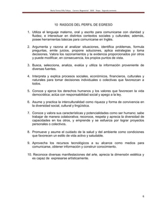 María Teresa Villa Tafoya. Carrera Magisterial XXIII Etapa. Segunda vertiente
6
10 RASGOS DEL PERFIL DE EGRESO
1. Utiliza el lenguaje materno, oral y escrito para comunicarse con claridad y
fluidez, e interactuar en distintos contextos sociales y culturales; además,
posee herramientas básicas para comunicarse en Inglés.
2. Argumenta y razona al analizar situaciones, identifica problemas, formula
preguntas, emite juicios, propone soluciones, aplica estrategias y toma
decisiones. Valora los razonamientos y la evidencia proporcionados por otros
y puede modificar, en consecuencia, los propios puntos de vista.
3. Busca, selecciona, analiza, evalúa y utiliza la información proveniente de
diversas fuentes.
4. Interpreta y explica procesos sociales, económicos, financieros, culturales y
naturales para tomar decisiones individuales o colectivas que favorezcan a
todos.
5. Conoce y ejerce los derechos humanos y los valores que favorecen la vida
democrática; actúa con responsabilidad social y apego a la ley.
6. Asume y practica la interculturalidad como riqueza y forma de convivencia en
la diversidad social, cultural y lingüística.
7. Conoce y valora sus características y potencialidades como ser humano; sabe
trabajar de manera colaborativa; reconoce, respeta y aprecia la diversidad de
capacidades en los otros, y emprende y se esfuerza por lograr proyectos
personales o colectivos.
8. Promueve y asume el cuidado de la salud y del ambiente como condiciones
que favorecen un estilo de vida activo y saludable.
9. Aprovecha los recursos tecnológicos a su alcance como medios para
comunicarse, obtener información y construir conocimiento.
10. Reconoce diversas manifestaciones del arte, aprecia la dimensión estética y
es capaz de expresarse artísticamente.
 