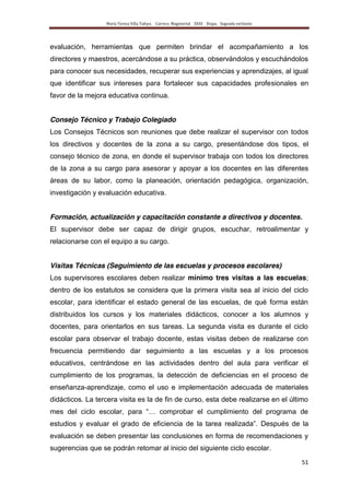 María Teresa Villa Tafoya. Carrera Magisterial XXIII Etapa. Segunda vertiente
51
evaluación, herramientas que permiten brindar el acompañamiento a los
directores y maestros, acercándose a su práctica, observándolos y escuchándolos
para conocer sus necesidades, recuperar sus experiencias y aprendizajes, al igual
que identificar sus intereses para fortalecer sus capacidades profesionales en
favor de la mejora educativa continua.
Consejo Técnico y Trabajo Colegiado
Los Consejos Técnicos son reuniones que debe realizar el supervisor con todos
los directivos y docentes de la zona a su cargo, presentándose dos tipos, el
consejo técnico de zona, en donde el supervisor trabaja con todos los directores
de la zona a su cargo para asesorar y apoyar a los docentes en las diferentes
áreas de su labor, como la planeación, orientación pedagógica, organización,
investigación y evaluación educativa.
Formación, actualización y capacitación constante a directivos y docentes.
El supervisor debe ser capaz de dirigir grupos, escuchar, retroalimentar y
relacionarse con el equipo a su cargo.
Visitas Técnicas (Seguimiento de las escuelas y procesos escolares)
Los supervisores escolares deben realizar mínimo tres visitas a las escuelas;
dentro de los estatutos se considera que la primera visita sea al inicio del ciclo
escolar, para identificar el estado general de las escuelas, de qué forma están
distribuidos los cursos y los materiales didácticos, conocer a los alumnos y
docentes, para orientarlos en sus tareas. La segunda visita es durante el ciclo
escolar para observar el trabajo docente, estas visitas deben de realizarse con
frecuencia permitiendo dar seguimiento a las escuelas y a los procesos
educativos, centrándose en las actividades dentro del aula para verificar el
cumplimiento de los programas, la detección de deficiencias en el proceso de
enseñanza-aprendizaje, como el uso e implementación adecuada de materiales
didácticos. La tercera visita es la de fin de curso, esta debe realizarse en el último
mes del ciclo escolar, para “… comprobar el cumplimiento del programa de
estudios y evaluar el grado de eficiencia de la tarea realizada”. Después de la
evaluación se deben presentar las conclusiones en forma de recomendaciones y
sugerencias que se podrán retomar al inicio del siguiente ciclo escolar.
 