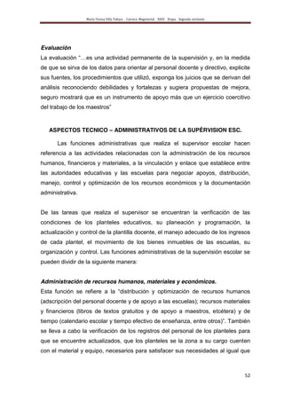 María Teresa Villa Tafoya. Carrera Magisterial XXIII Etapa. Segunda vertiente
52
Evaluación
La evaluación “…es una actividad permanente de la supervisión y, en la medida
de que se sirva de los datos para orientar al personal docente y directivo, explicite
sus fuentes, los procedimientos que utilizó, exponga los juicios que se derivan del
análisis reconociendo debilidades y fortalezas y sugiera propuestas de mejora,
seguro mostrará que es un instrumento de apoyo más que un ejercicio coercitivo
del trabajo de los maestros”
ASPECTOS TECNICO – ADMINISTRATIVOS DE LA SUPÉRVISION ESC.
Las funciones administrativas que realiza el supervisor escolar hacen
referencia a las actividades relacionadas con la administración de los recursos
humanos, financieros y materiales, a la vinculación y enlace que establece entre
las autoridades educativas y las escuelas para negociar apoyos, distribución,
manejo, control y optimización de los recursos económicos y la documentación
administrativa.
De las tareas que realiza el supervisor se encuentran la verificación de las
condiciones de los planteles educativos, su planeación y programación, la
actualización y control de la plantilla docente, el manejo adecuado de los ingresos
de cada plantel, el movimiento de los bienes inmuebles de las escuelas, su
organización y control. Las funciones administrativas de la supervisión escolar se
pueden dividir de la siguiente manera:
Administración de recursos humanos, materiales y económicos.
Esta función se refiere a la “distribución y optimización de recursos humanos
(adscripción del personal docente y de apoyo a las escuelas); recursos materiales
y financieros (libros de textos gratuitos y de apoyo a maestros, etcétera) y de
tiempo (calendario escolar y tiempo efectivo de enseñanza, entre otros)”. También
se lleva a cabo la verificación de los registros del personal de los planteles para
que se encuentre actualizados, que los planteles se la zona a su cargo cuenten
con el material y equipo, necesarios para satisfacer sus necesidades al igual que
 